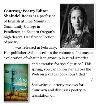  ￼
Contrary Poetry Editor Shaindel Beers is a professor of English at Blue Mountain Community College in Pendleton, in Eastern Oregon’s high desert. Her first collection of poetry, A Brief History of Time, was released in February. Her publisher, Salt, describes the volume as “at once an exploration of what it is to grow up in rural America ￼and a treatise for social justice.” This spring, you can follow her across the Web on a virtual book tour titled “On the Hood of a Cutlass Supreme.” She writes quarterly reviews for Contrary and discusses poetry in translation on Blog Talk Radio.