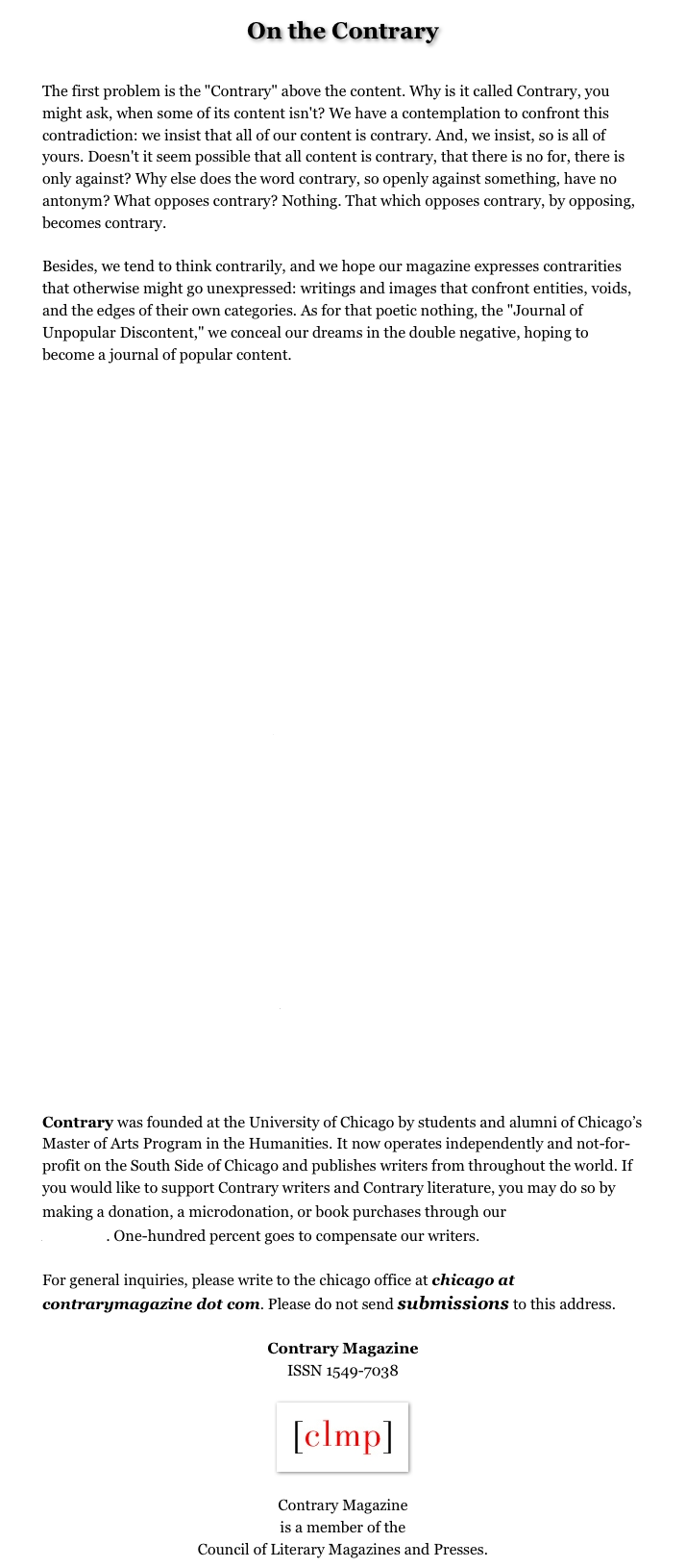 On the Contrary


The first problem is the "Contrary" above the content. Why is it called Contrary, you might ask, when some of its content isn't? We have a contemplation to confront this contradiction: we insist that all of our content is contrary. And, we insist, so is all of yours. Doesn't it seem possible that all content is contrary, that there is no for, there is only against? Why else does the word contrary, so openly against something, have no antonym? What opposes contrary? Nothing. That which opposes contrary, by opposing, becomes contrary. Besides, we tend to think contrarily, and we hope our magazine expresses contrarities that otherwise might go unexpressed: writings and images that confront entities, voids, and the edges of their own categories. As for that poetic nothing, the "Journal of Unpopular Discontent," we conceal our dreams in the double negative, hoping to become a journal of popular content.

Editor
Jeff McMahon

Poetry Editor
Shaindel Beers

Fiction Editor
Frances Badgett

Review Editor
Cynthia Newberry Martin

Associate Editors
Shevi Berlinger
Laura M. Browning
Dana Dunham
Patrick Sheehan

Copy Editor Emerita
Henriette Shapar

Design Consultant
Andrew von Engel

Staff Biographies...>


Contrary was founded at the University of Chicago by students and alumni of Chicago’s Master of Arts Program in the Humanities. It now operates independently and not-for-profit on the South Side of Chicago and publishes writers from throughout the world. If you would like to support Contrary writers and Contrary literature, you may do so by making a donation, a microdonation, or book purchases through our Writers Fund.... One-hundred percent goes to compensate our writers.

For general inquiries, please write to the chicago office at chicago at contrarymagazine dot com. Please do not send submissions to this address.

Contrary Magazine
ISSN 1549-7038

￼

Contrary Magazine
is a member of the
Council of Literary Magazines and Presses.